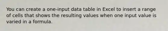 You can create a one-input data table in Excel to insert a range of cells that shows the resulting values when one input value is varied in a formula.