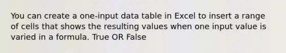 You can create a one-input data table in Excel to insert a range of cells that shows the resulting values when one input value is varied in a formula. True OR False