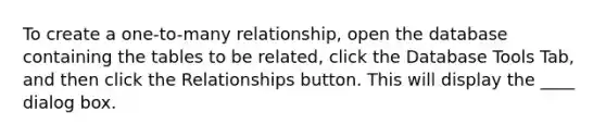 To create a one-to-many relationship, open the database containing the tables to be related, click the Database Tools Tab, and then click the Relationships button. This will display the ____ dialog box.