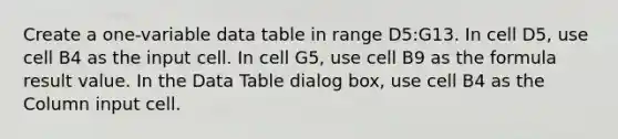 Create a one-variable data table in range D5:G13. In cell D5, use cell B4 as the input cell. In cell G5, use cell B9 as the formula result value. In the Data Table dialog box, use cell B4 as the Column input cell.