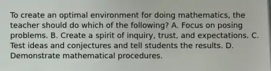 To create an optimal environment for doing mathematics, the teacher should do which of the following? A. Focus on posing problems. B. Create a spirit of inquiry, trust, and expectations. C. Test ideas and conjectures and tell students the results. D. Demonstrate mathematical procedures.