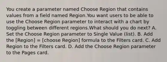 You create a parameter named Choose Region that contains values from a field named Region.You want users to be able to use the Choose Region parameter to interact with a chart by toggling between different regions.What should you do next? A. Set the Choose Region parameter to Single Value (list). B. Add the [Region] = [choose Region] formula to the Filters card. C. Add Region to the Filters card. D. Add the Choose Region parameter to the Pages card.