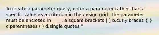 To create a parameter query, enter a parameter rather than a specific value as a criterion in the design grid. The parameter must be enclosed in ____. a.square brackets [ ] b.curly braces ( ) c.parentheses ( ) d.single quotes ''