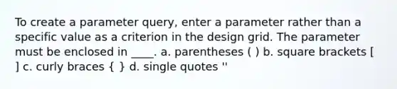 To create a parameter query, enter a parameter rather than a specific value as a criterion in the design grid. The parameter must be enclosed in ____. a. parentheses ( ) b. square brackets [ ] c. curly braces ( ) d. single quotes ''