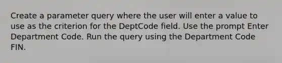 Create a parameter query where the user will enter a value to use as the criterion for the DeptCode field. Use the prompt Enter Department Code. Run the query using the Department Code FIN.