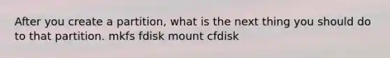 After you create a partition, what is the next thing you should do to that partition. mkfs fdisk mount cfdisk