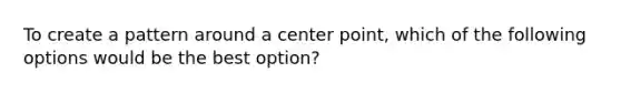 To create a pattern around a center point, which of the following options would be the best option?