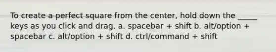 To create a perfect square from the center, hold down the _____ keys as you click and drag. a. spacebar + shift b. alt/option + spacebar c. alt/option + shift d. ctrl/command + shift