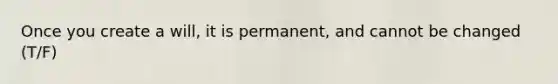 Once you create a will, it is permanent, and cannot be changed (T/F)