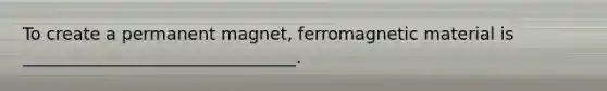 To create a permanent magnet, ferromagnetic material is ________________________________.