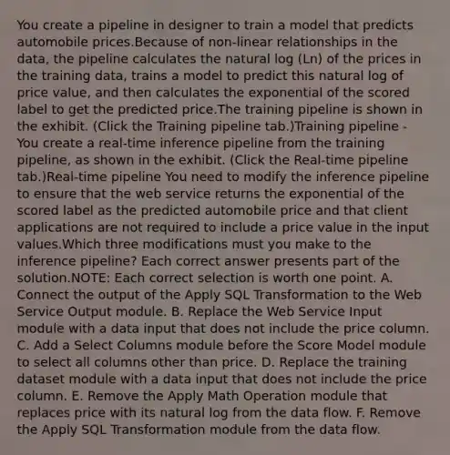 You create a pipeline in designer to train a model that predicts automobile prices.Because of non-linear relationships in the data, the pipeline calculates the natural log (Ln) of the prices in the training data, trains a model to predict this natural log of price value, and then calculates the exponential of the scored label to get the predicted price.The training pipeline is shown in the exhibit. (Click the Training pipeline tab.)Training pipeline - You create a real-time inference pipeline from the training pipeline, as shown in the exhibit. (Click the Real-time pipeline tab.)Real-time pipeline You need to modify the inference pipeline to ensure that the web service returns the exponential of the scored label as the predicted automobile price and that client applications are not required to include a price value in the input values.Which three modifications must you make to the inference pipeline? Each correct answer presents part of the solution.NOTE: Each correct selection is worth one point. A. Connect the output of the Apply SQL Transformation to the Web Service Output module. B. Replace the Web Service Input module with a data input that does not include the price column. C. Add a Select Columns module before the Score Model module to select all columns other than price. D. Replace the training dataset module with a data input that does not include the price column. E. Remove the Apply Math Operation module that replaces price with its natural log from the data flow. F. Remove the Apply SQL Transformation module from the data flow.