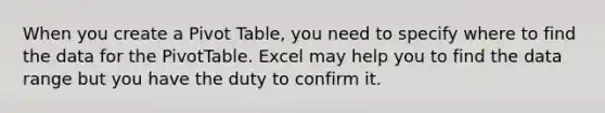 When you create a Pivot Table, you need to specify where to find the data for the PivotTable. Excel may help you to find the data range but you have the duty to confirm it.