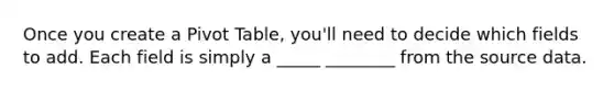 Once you create a Pivot Table, you'll need to decide which fields to add. Each field is simply a _____ ________ from the source data.