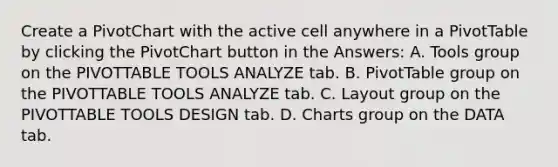 Create a PivotChart with the active cell anywhere in a PivotTable by clicking the PivotChart button in the Answers: A. Tools group on the PIVOTTABLE TOOLS ANALYZE tab. B. PivotTable group on the PIVOTTABLE TOOLS ANALYZE tab. C. Layout group on the PIVOTTABLE TOOLS DESIGN tab. D. Charts group on the DATA tab.