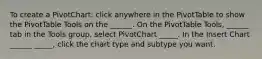 To create a PivotChart: click anywhere in the PivotTable to show the PivotTable Tools on the ______. On the PivotTable Tools, ______ tab in the Tools group, select PivotChart _____. In the Insert Chart ______ _____, click the chart type and subtype you want.