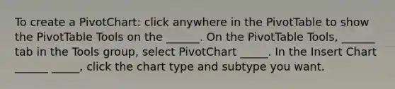 To create a PivotChart: click anywhere in the PivotTable to show the PivotTable Tools on the ______. On the PivotTable Tools, ______ tab in the Tools group, select PivotChart _____. In the Insert Chart ______ _____, click the chart type and subtype you want.