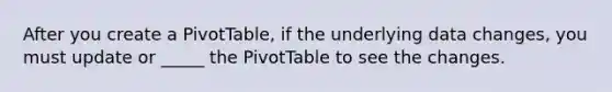 After you create a PivotTable, if the underlying data changes, you must update or _____ the PivotTable to see the changes.