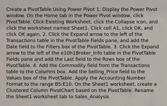 Create a PivotTable Using Power Pivot 1. Display the Power Pivot window. On the Home tab in the Power Pivot window, click PivotTable. Click Existing Worksheet, click the Collapse icon, and click the worksheet named Sheet1. Click cell A1, click OK, and click OK again. 2. Click the Expand arrow to the left of the Transactions table in the PivotTable Fields pane, and add the Date field to the Filters box of the PivotTable. 3. Click the Expand arrow to the left of the e10h1Broker_Info table in the PivotTable Fields pane and add the Last field to the Rows box of the PivotTable. 4. Add the Commodity field from the Transactions table to the Columns box. Add the Selling_Price field to the Values box of the PivotTable. Apply the Accounting Number Format to the range B5:E10. On the Sheet1 worksheet, create a Clustered Column PivotChart based on the PivotTable. Rename the Sheet1 worksheet tab to Sales_Analysis