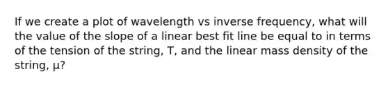 If we create a plot of wavelength vs inverse frequency, what will the value of the slope of a linear best fit line be equal to in terms of the tension of the string, T, and the linear mass density of the string, μ?