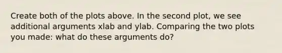 Create both of the plots above. In the second plot, we see additional arguments xlab and ylab. Comparing the two plots you made: what do these arguments do?