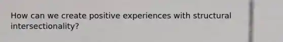 How can we create positive experiences with structural intersectionality?