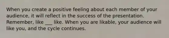 When you create a positive feeling about each member of your audience, it will reflect in the success of the presentation. Remember, like ___ like. When you are likable, your audience will like you, and the cycle continues.