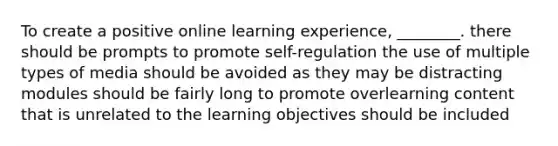 To create a positive online learning experience, ________. there should be prompts to promote self-regulation the use of multiple types of media should be avoided as they may be distracting modules should be fairly long to promote overlearning content that is unrelated to the learning objectives should be included