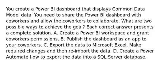 You create a Power BI dashboard that displays Common Data Model data. You need to share the Power BI dashboard with coworkers and allow the coworkers to collaborate. What are two possible ways to achieve the goal? Each correct answer presents a complete solution. A. Create a Power BI workspace and grant coworkers permissions. B. Publish the dashboard as an app to your coworkers. C. Export the data to Microsoft Excel. Make required changes and then re-import the data. D. Create a Power Automate flow to export the data into a SQL Server database.