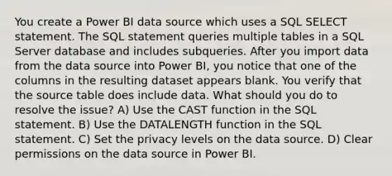 You create a Power BI data source which uses a SQL SELECT statement. The SQL statement queries multiple tables in a SQL Server database and includes subqueries. After you import data from the data source into Power BI, you notice that one of the columns in the resulting dataset appears blank. You verify that the source table does include data. What should you do to resolve the issue? A) Use the CAST function in the SQL statement. B) Use the DATALENGTH function in the SQL statement. C) Set the privacy levels on the data source. D) Clear permissions on the data source in Power BI.