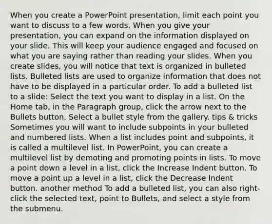 When you create a PowerPoint presentation, limit each point you want to discuss to a few words. When you give your presentation, you can expand on the information displayed on your slide. This will keep your audience engaged and focused on what you are saying rather than reading your slides. When you create slides, you will notice that text is organized in bulleted lists. Bulleted lists are used to organize information that does not have to be displayed in a particular order. To add a bulleted list to a slide: Select the text you want to display in a list. On the Home tab, in the Paragraph group, click the arrow next to the Bullets button. Select a bullet style from the gallery. tips & tricks Sometimes you will want to include subpoints in your bulleted and numbered lists. When a list includes point and subpoints, it is called a multilevel list. In PowerPoint, you can create a multilevel list by demoting and promoting points in lists. To move a point down a level in a list, click the Increase Indent button. To move a point up a level in a list, click the Decrease Indent button. another method To add a bulleted list, you can also right-click the selected text, point to Bullets, and select a style from the submenu.