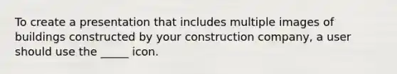 To create a presentation that includes multiple images of buildings constructed by your construction company, a user should use the _____ icon.