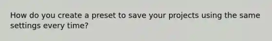 How do you create a preset to save your projects using the same settings every time?
