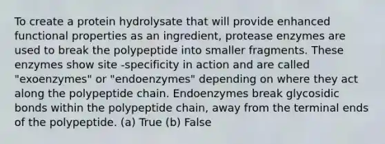 To create a protein hydrolysate that will provide enhanced functional properties as an ingredient, protease enzymes are used to break the polypeptide into smaller fragments. These enzymes show site -specificity in action and are called "exoenzymes" or "endoenzymes" depending on where they act along the polypeptide chain. Endoenzymes break glycosidic bonds within the polypeptide chain, away from the terminal ends of the polypeptide. (a) True (b) False