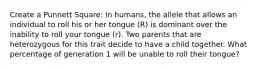 Create a Punnett Square: In humans, the allele that allows an individual to roll his or her tongue (R) is dominant over the inability to roll your tongue (r). Two parents that are heterozygous for this trait decide to have a child together. What percentage of generation 1 will be unable to roll their tongue?