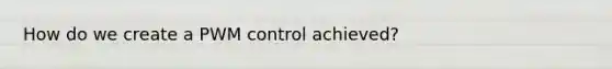 How do we create a PWM control achieved?