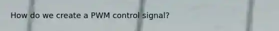 How do we create a PWM control signal?