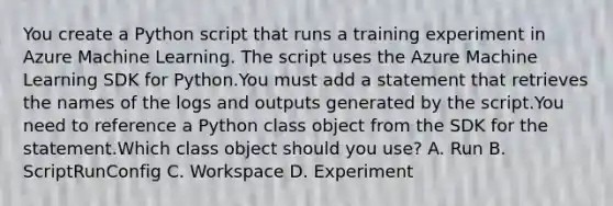 You create a Python script that runs a training experiment in Azure Machine Learning. The script uses the Azure Machine Learning SDK for Python.You must add a statement that retrieves the names of the logs and outputs generated by the script.You need to reference a Python class object from the SDK for the statement.Which class object should you use? A. Run B. ScriptRunConfig C. Workspace D. Experiment