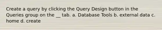 Create a query by clicking the Query Design button in the Queries group on the __ tab. a. Database Tools b. external data c. home d. create