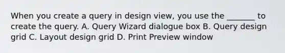 When you create a query in design view, you use the _______ to create the query. A. Query Wizard dialogue box B. Query design grid C. Layout design grid D. Print Preview window