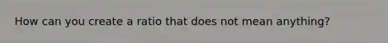 How can you create a ratio that does not mean anything?