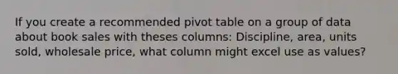 If you create a recommended pivot table on a group of data about book sales with theses columns: Discipline, area, units sold, wholesale price, what column might excel use as values?