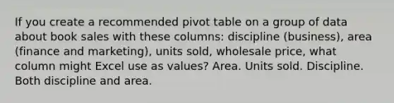 If you create a recommended pivot table on a group of data about book sales with these columns: discipline (business), area (finance and marketing), units sold, wholesale price, what column might Excel use as values? Area. Units sold. Discipline. Both discipline and area.