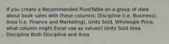 If you create a Recommended PivotTable on a group of data about book sales with these columns: Discipline (i.e. Business), Area (i.e. Finance and Marketing), Units Sold, Wholesale Price, what column might Excel use as values? Units Sold Area Discipline Both Discipline and Area