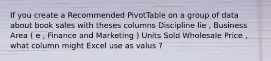 If you create a Recommended PivotTable on a group of data about book sales with theses columns Discipline lie , Business Area ( e , Finance and Marketing ) Units Sold Wholesale Price , what column might Excel use as valus ?