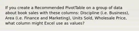 If you create a Recommended PivotTable on a group of data about book sales with these columns: Discipline (i.e. Business), Area (i.e. Finance and Marketing), Units Sold, Wholesale Price, what column might Excel use as values?