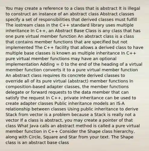 You may create a reference to a class that is abstract It is illegal to construct an instance of an abstract class Abstract classes specify a set of responsibilities that derived classes must fulfill The iostream class in the C++ standard library uses multiple inheritance In C++, an Abstract Base Class is any class that has one pure virtual member function An abstract class is a class that contains member functions that are specified but not implemented The C++ facility that allows a derived class to have multiple base classes is known as multiple inheritance In C++ pure virtual member functions may have an optional implementation Adding = 0 to the end of the heading of a virtual member function converts it to a pure virtual member function An abstract class requires its concrete derived classes to override all of its pure virtual (abstract) member functions In composition-based adapter classes, the member functions delegate or forward requests to the data member that can satisfy the request In C++, private inheritance can be used to create adapter classes Public inheritance models an IS-A relationship between classes Using public inheritance to derive Stack from vector is a problem because a Stack is really not a vector If a class is abstract, you may create a pointer of that class What Java calls an abstract method is called a pure virtual member function in C++ Consider the Shape class hierarchy, along with Circle, Square and Star from your text. The Shape class is an abstract base class