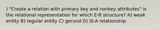 ) "Create a relation with primary key and nonkey attributes" is the relational representation for which E-R structure? A) weak entity B) regular entity C) gerund D) IS-A relationship