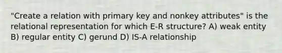 "Create a relation with primary key and nonkey attributes" is the relational representation for which E-R structure? A) weak entity B) regular entity C) gerund D) IS-A relationship