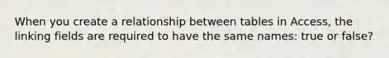 When you create a relationship between tables in Access, the linking fields are required to have the same names: true or false?