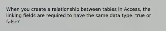 When you create a relationship between tables in Access, the linking fields are required to have the same data type: true or false?